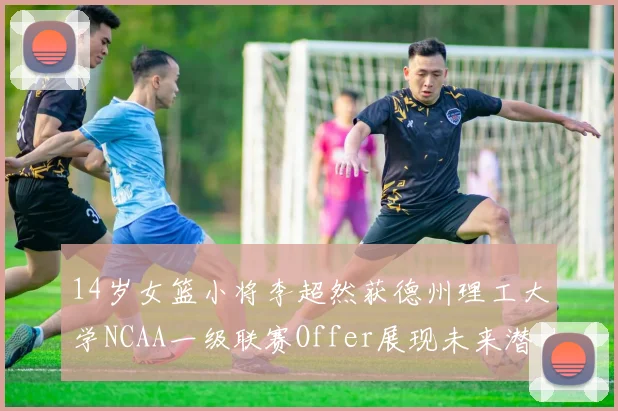 14岁女篮小将李超然获德州理工大学NCAA一级联赛Offer展现未来潜力