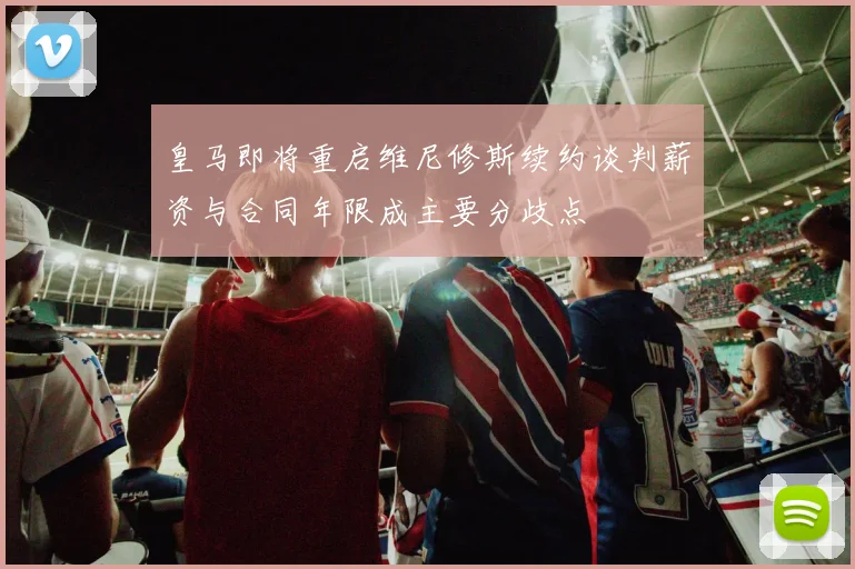 皇马即将重启维尼修斯续约谈判薪资与合同年限成主要分歧点
