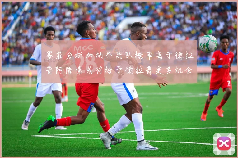 墨菲分析加纳乔离队概率高于德拉普阿隆索或将给予德拉普更多机会