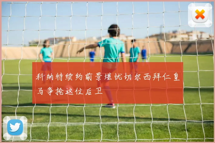 科纳特续约前景堪忧切尔西拜仁皇马争抢这位后卫