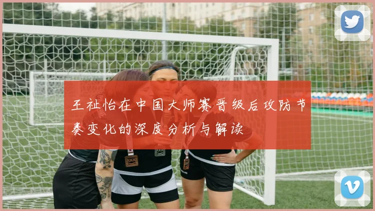 王祉怡在中国大师赛晋级后攻防节奏变化的深度分析与解读