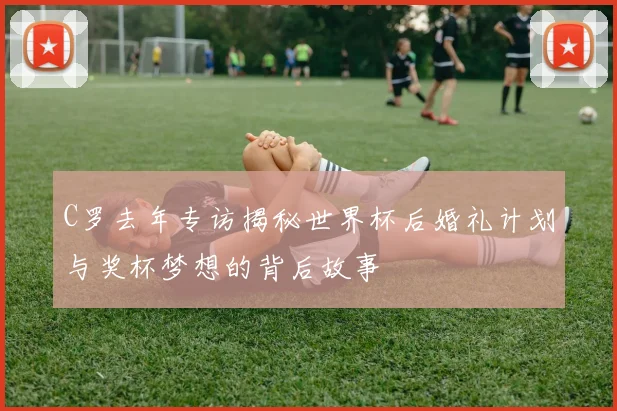 C罗去年专访揭秘世界杯后婚礼计划与奖杯梦想的背后故事