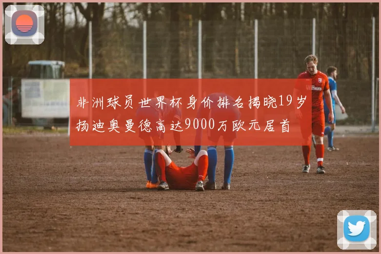 非洲球员世界杯身价排名揭晓19岁扬迪奥曼德高达9000万欧元居首