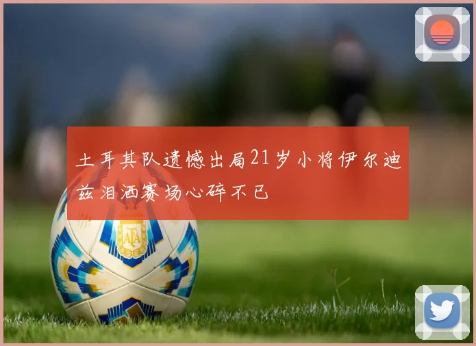 土耳其队遗憾出局21岁小将伊尔迪兹泪洒赛场心碎不已