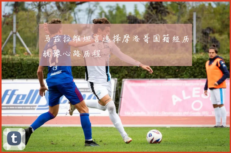 马兹拉维坦言选择摩洛哥国籍经历犹豫心路历程