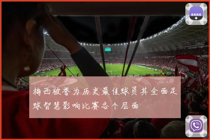 梅西被誉为历史最佳球员其全面足球智慧影响比赛各个层面