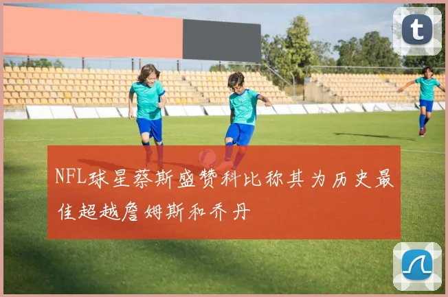 NFL球星蔡斯盛赞科比称其为历史最佳超越詹姆斯和乔丹