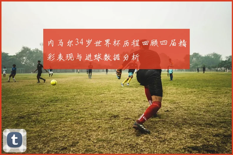 内马尔34岁世界杯历程回顾四届精彩表现与进球数据分析
