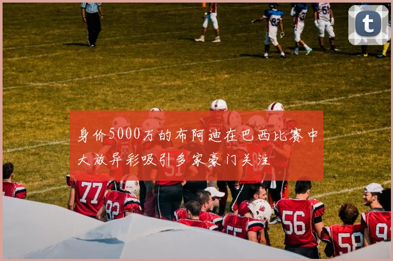 身价5000万的布阿迪在巴西比赛中大放异彩吸引多家豪门关注