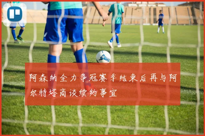 阿森纳全力争冠赛季结束后再与阿尔特塔商谈续约事宜