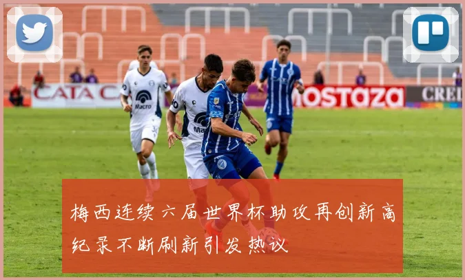 梅西连续六届世界杯助攻再创新高纪录不断刷新引发热议