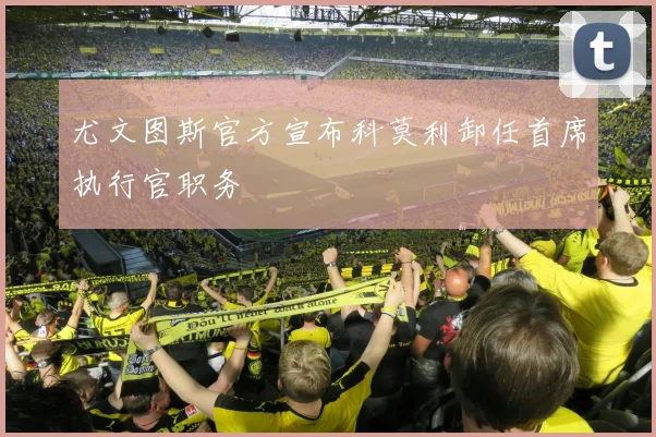 尤文图斯官方宣布科莫利卸任首席执行官职务