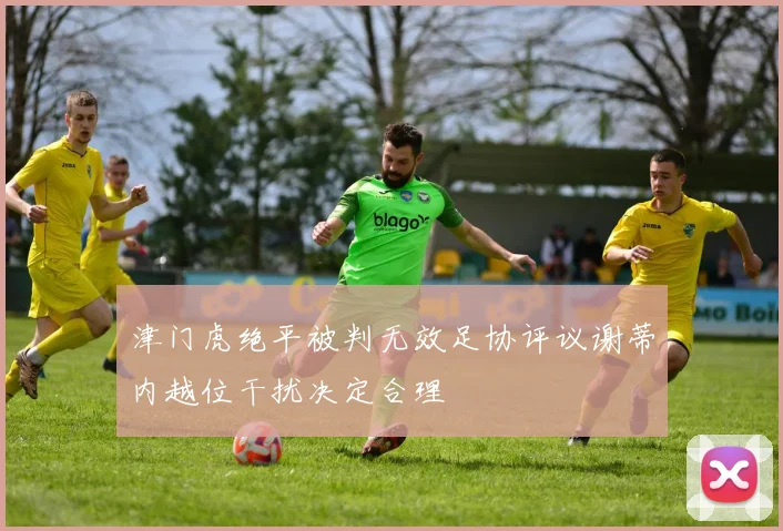 津门虎绝平被判无效足协评议谢蒂内越位干扰决定合理