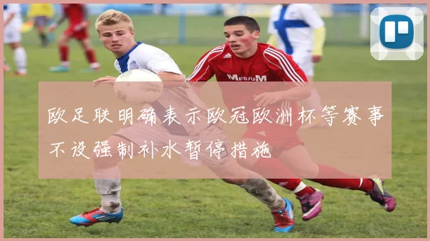 欧足联明确表示欧冠欧洲杯等赛事不设强制补水暂停措施