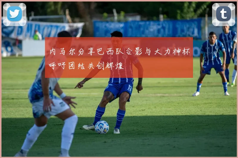 内马尔分享巴西队合影与大力神杯呼吁团结共创辉煌