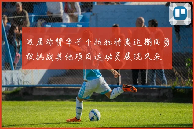 浓眉称赞华子个性独特奥运期间勇敢挑战其他项目运动员展现风采