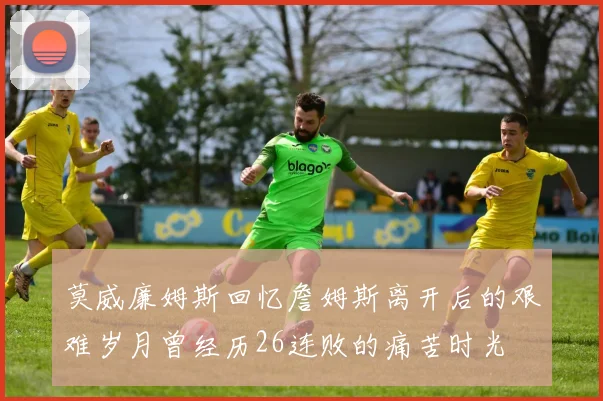 莫威廉姆斯回忆詹姆斯离开后的艰难岁月曾经历26连败的痛苦时光