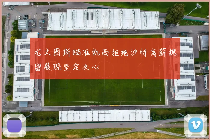 尤文图斯瞄准凯西拒绝沙特高薪挽留展现坚定决心